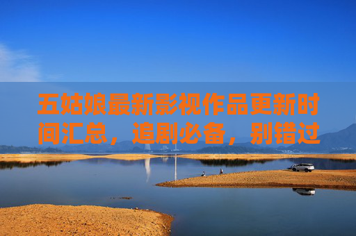 五姑娘最新影视作品更新时间汇总，追剧必备，别错过每一集的精彩瞬间