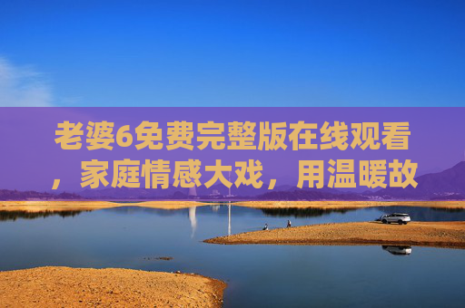 老婆6免费完整版在线观看，家庭情感大戏，用温暖故事诠释婚姻的真谛