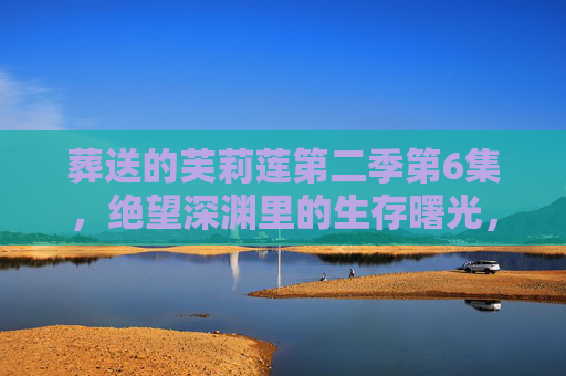 葬送的芙莉莲第二季第6集，绝望深渊里的生存曙光，芙莉莲与伙伴们的血色抉择