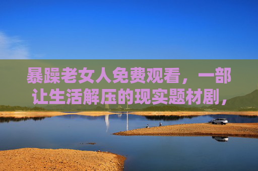 暴躁老女人免费观看，一部让生活解压的现实题材剧，直击中年女性的生存困境