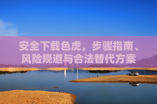 安全下载色虎，步骤指南、风险规避与合法替代方案