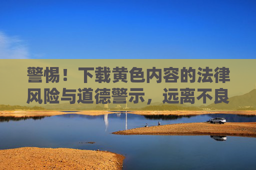 警惕！下载黄色内容的法律风险与道德警示，远离不良信息，守护健康生活