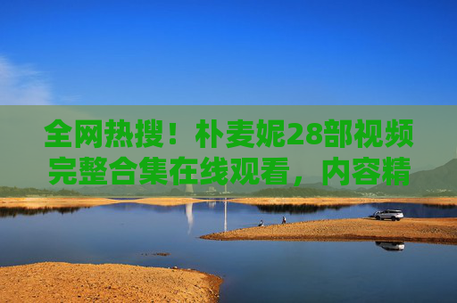 全网热搜！朴麦妮28部视频完整合集在线观看，内容精彩不容错过！