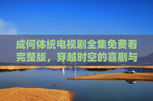 成何体统电视剧全集免费看完整版，穿越时空的喜剧与情感碰撞，轻松解压的古装佳作