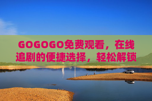 GOGOGO免费观看，在线追剧的便捷选择，轻松解锁海量影视资源