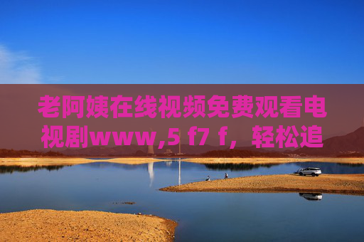 老阿姨在线视频免费观看电视剧www,5 f7 f，轻松追剧新选择，免费看剧不花钱