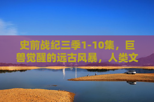 史前战纪三季1-10集，巨兽觉醒的远古风暴，人类文明的生存博弈与史诗反击