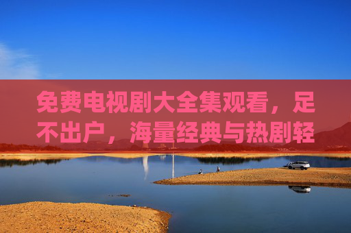 免费电视剧大全集观看，足不出户，海量经典与热剧轻松get
