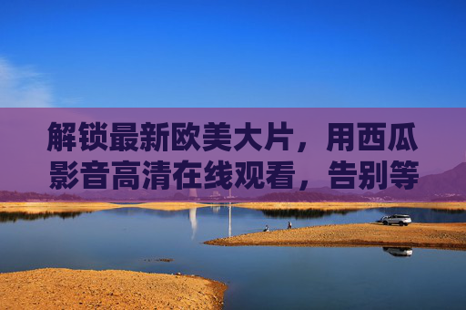 解锁最新欧美大片，用西瓜影音高清在线观看，告别等待与卡顿！
