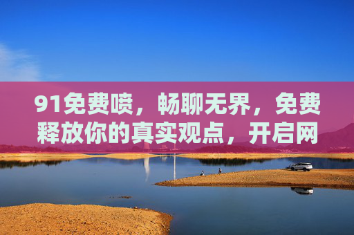91免费喷，畅聊无界，免费释放你的真实观点，开启网络交流新篇章