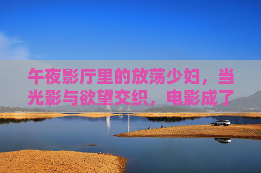 午夜影厅里的放荡少妇，当光影与欲望交织，电影成了解放自我的出口