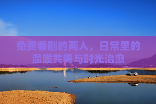 免费看剧的两人，日常里的温暖共鸣与时光治愈