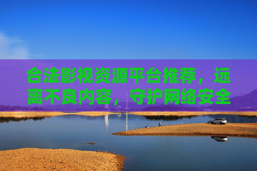 合法影视资源平台推荐，远离不良内容，守护网络安全