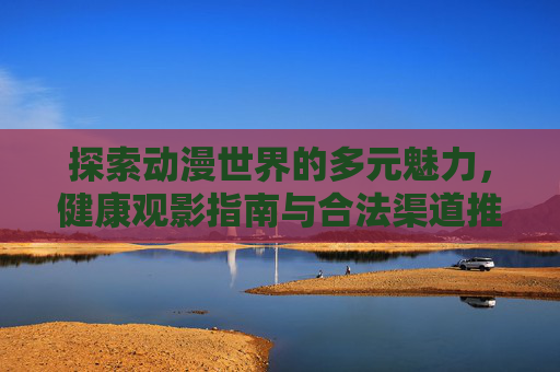 探索动漫世界的多元魅力，健康观影指南与合法渠道推荐