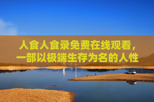 人食人食录免费在线观看，一部以极端生存为名的人性拷问，你准备好直面黑暗了吗？