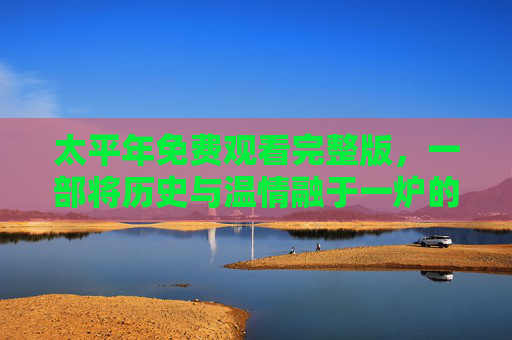 太平年免费观看完整版，一部将历史与温情融于一炉的佳作，值得你反复品味