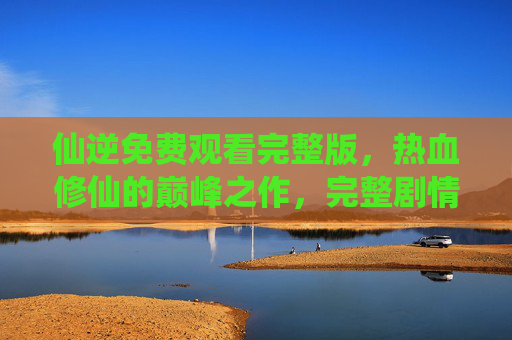 仙逆免费观看完整版，热血修仙的巅峰之作，完整剧情尽在掌握