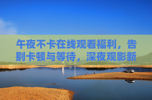 午夜不卡在线观看福利，告别卡顿与等待，深夜观影新选择