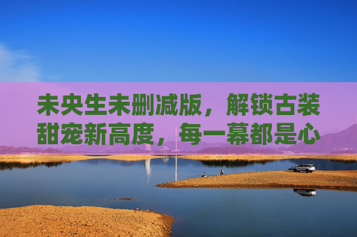 未央生未删减版，解锁古装甜宠新高度，每一幕都是心动序章