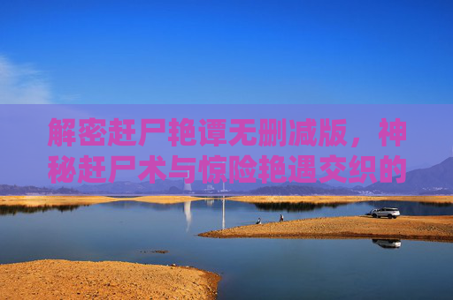 解密赶尸艳谭无删减版，神秘赶尸术与惊险艳遇交织的禁忌之旅