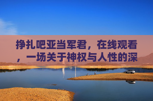 挣扎吧亚当军君，在线观看，一场关于神权与人性的深刻探讨与情感共鸣
