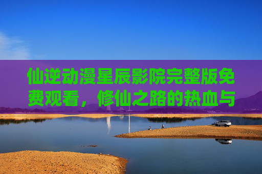 仙逆动漫星辰影院完整版免费观看，修仙之路的热血与挑战，尽在高清免费资源！
