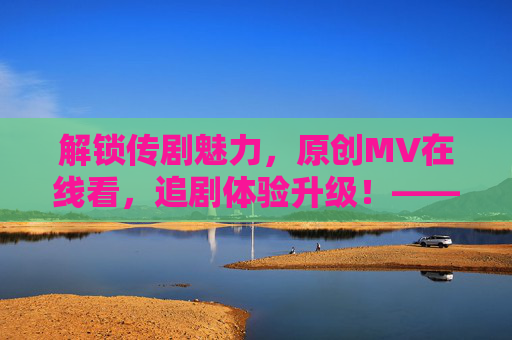 解锁传剧魅力，原创MV在线看，追剧体验升级！——传剧原创MV与追剧的完美结合
