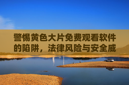 警惕黄色大片免费观看软件的陷阱，法律风险与安全威胁的双重警示