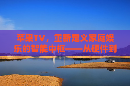 苹果TV，重新定义家庭娱乐的智能中枢——从硬件到内容的全面探索