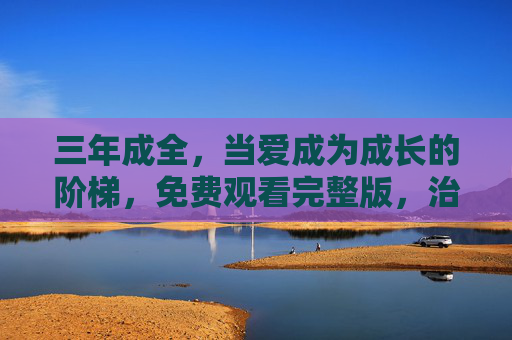 三年成全，当爱成为成长的阶梯，免费观看完整版，治愈你的心，解锁成长密码