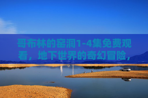 哥布林的窑洞1-4集免费观看，地下世界的奇幻冒险，揭开哥布林族的神秘面纱