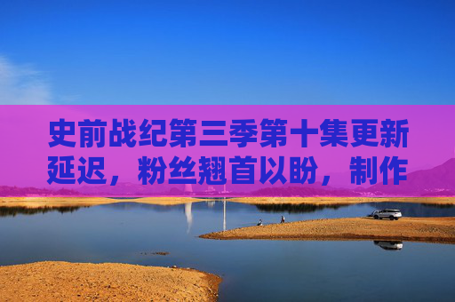 史前战纪第三季第十集更新延迟，粉丝翘首以盼，制作挑战与期待交织