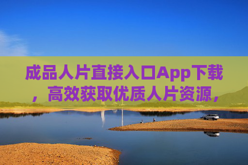 成品人片直接入口App下载，高效获取优质人片资源，助力创作灵感爆发