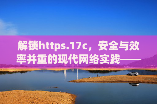 解锁https.17c，安全与效率并重的现代网络实践——解析其核心价值与实际应用