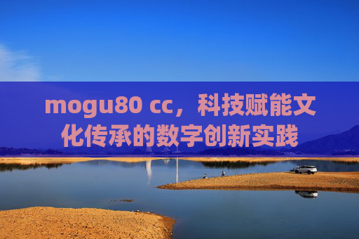 mogu80 cc，科技赋能文化传承的数字创新实践