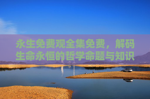 永生免费观全集免费，解码生命永恒的哲学命题与知识共享的便捷路径