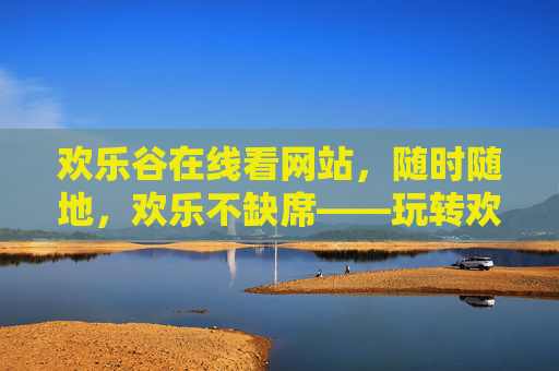 欢乐谷在线看网站，随时随地，欢乐不缺席——玩转欢乐谷的全新方式