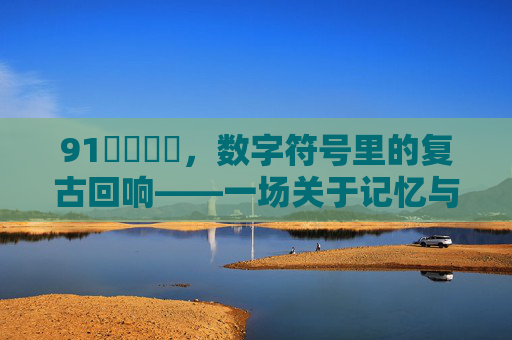 91馃崉馃崉，数字符号里的复古回响——一场关于记忆与技术的怀旧之旅