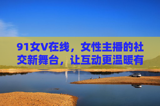 91女V在线，女性主播的社交新舞台，让互动更温暖有深度