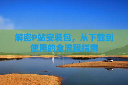 解密P站安装包，从下载到使用的全流程指南