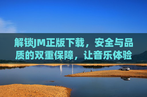 解锁JM正版下载，安全与品质的双重保障，让音乐体验更纯粹