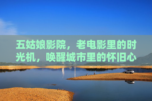 五姑娘影院，老电影里的时光机，唤醒城市里的怀旧心