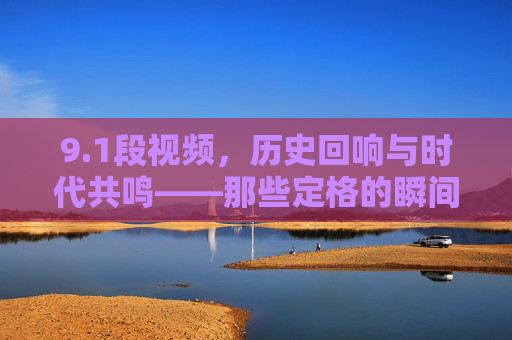 9.1段视频，历史回响与时代共鸣——那些定格的瞬间，如何触动我们内心深处