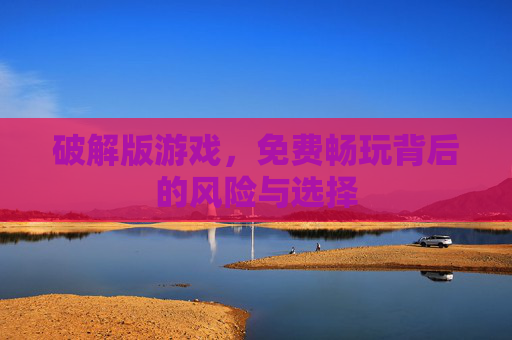 破解版游戏，免费畅玩背后的风险与选择