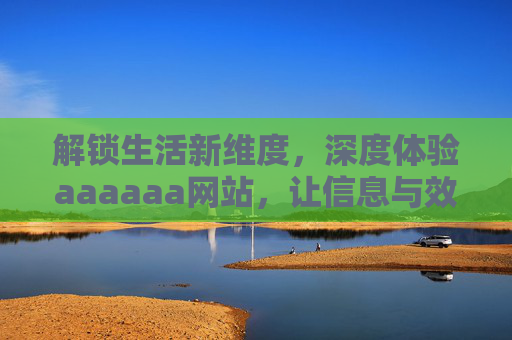 解锁生活新维度，深度体验aaaaaa网站，让信息与效率双提升