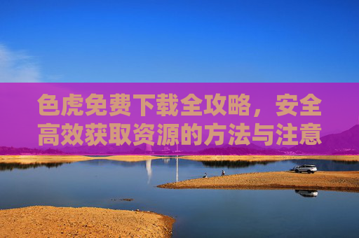 色虎免费下载全攻略，安全高效获取资源的方法与注意事项