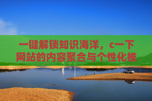 一键解锁知识海洋，c一下网站的内容聚合与个性化推荐体验