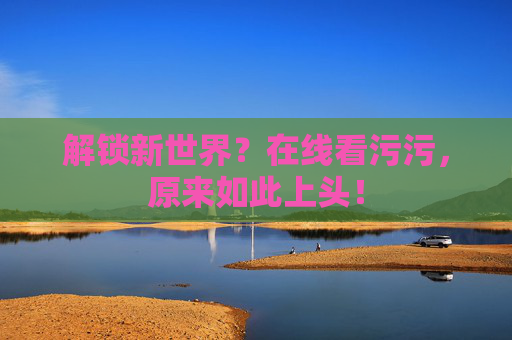 解锁新世界？在线看污污，原来如此上头！