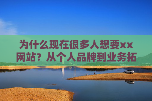 为什么现在很多人想要xx网站？从个人品牌到业务拓展，这背后是数字时代的必然选择