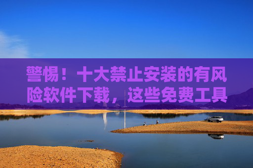 警惕！十大禁止安装的有风险软件下载，这些免费工具可能让你的电脑中招！